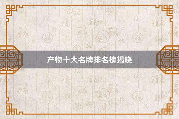 产物十大名牌排名榜揭晓